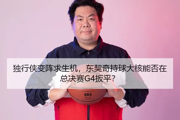 独行侠变阵求生机，东契奇持球大核能否在总决赛G4扳平？