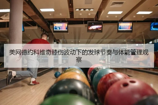 美网德约科维奇膝伤波动下的发球节奏与体能管理观察